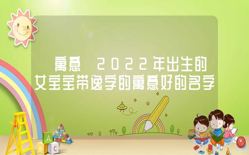 「寓意」2022年出生的女宝宝带逸字的寓意好的名字