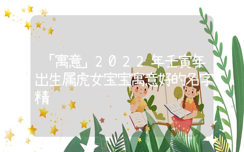 「寓意」2022年壬寅年出生属虎女宝宝寓意好的名字精选