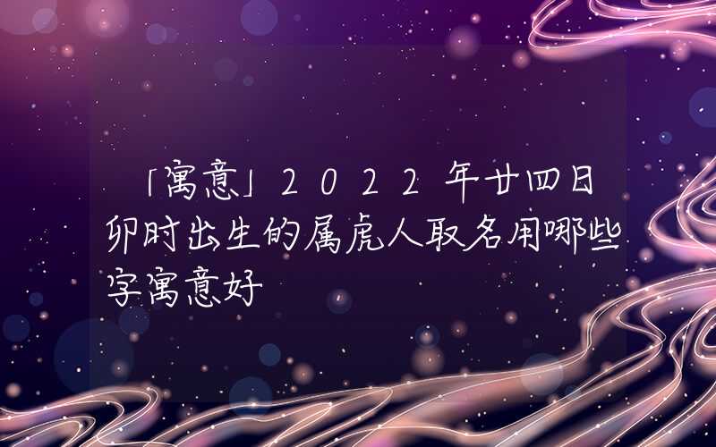 「寓意」2022年廿四日卯时出生的属虎人取名用哪些字寓意好