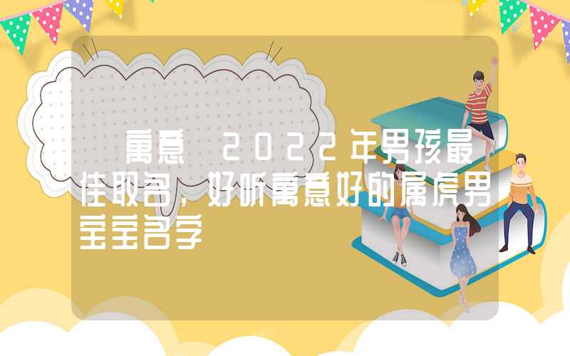 「寓意」2022年男孩最佳取名，好听寓意好的属虎男宝宝名字