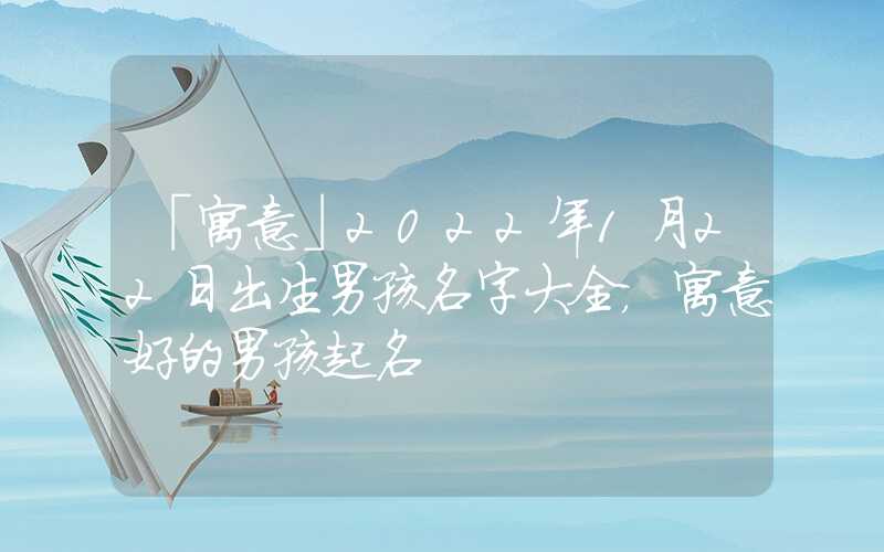 「寓意」2022年1月22日出生男孩名字大全，寓意好的男孩起名