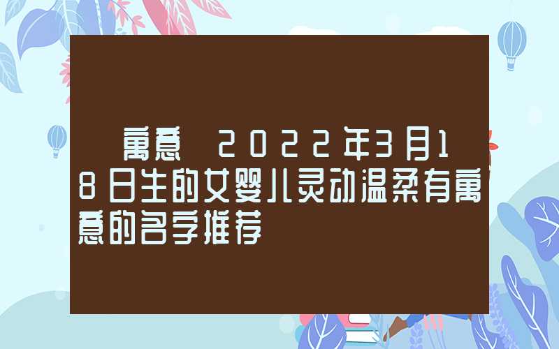 「寓意」2022年3月18日生的女婴儿灵动温柔有寓意的名字推荐