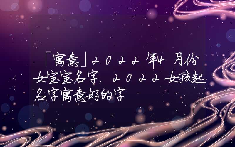 「寓意」2022年4月份女宝宝名字，2022女孩起名字寓意好的字