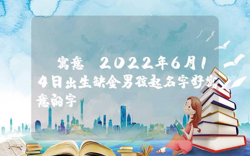 「寓意」2022年6月14日出生缺金男孩起名字好寓意的字