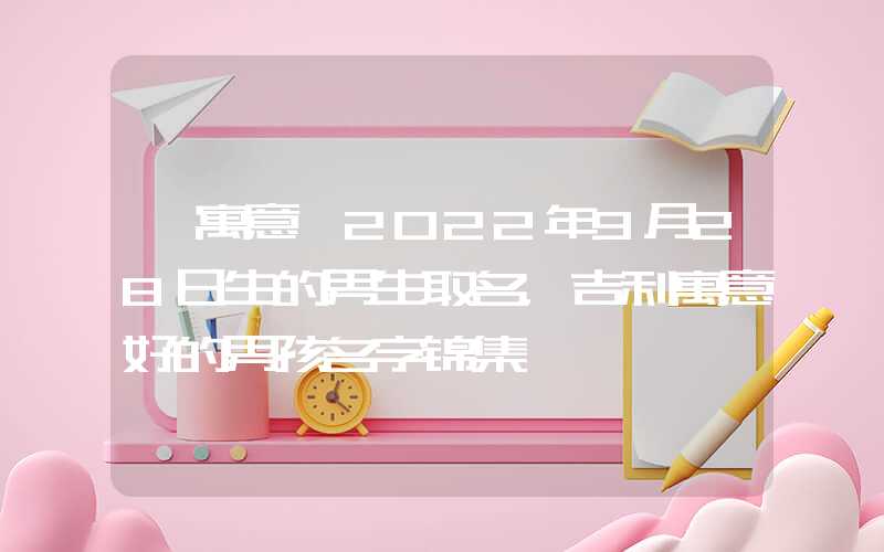 「寓意」2022年9月28日生的男生取名，吉利寓意好的男孩名字锦集