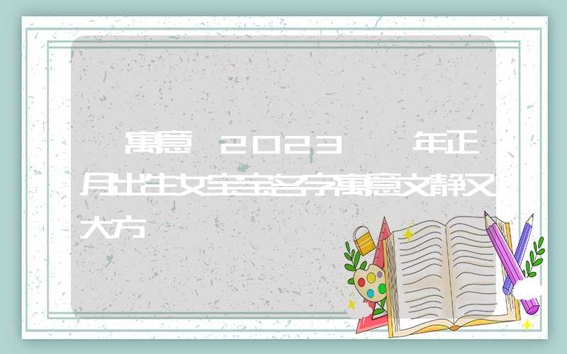 「寓意」2023癸卯年正月出生女宝宝名字寓意文静又大方