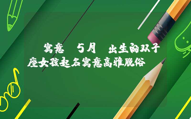 「寓意」5月份出生的双子座女孩起名寓意高雅脱俗
