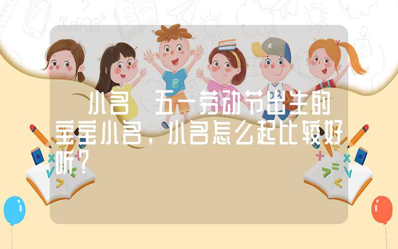 「小名」五一劳动节出生的宝宝小名，小名怎么起比较好听？