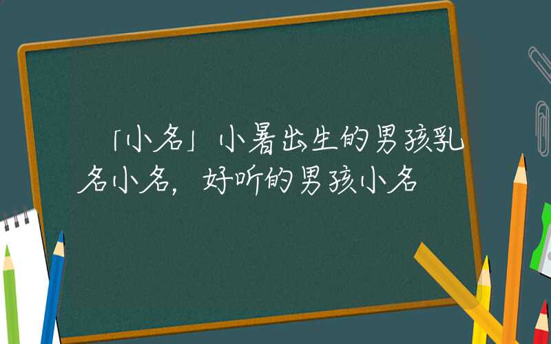 「小名」小暑出生的男孩乳名小名，好听的男孩小名