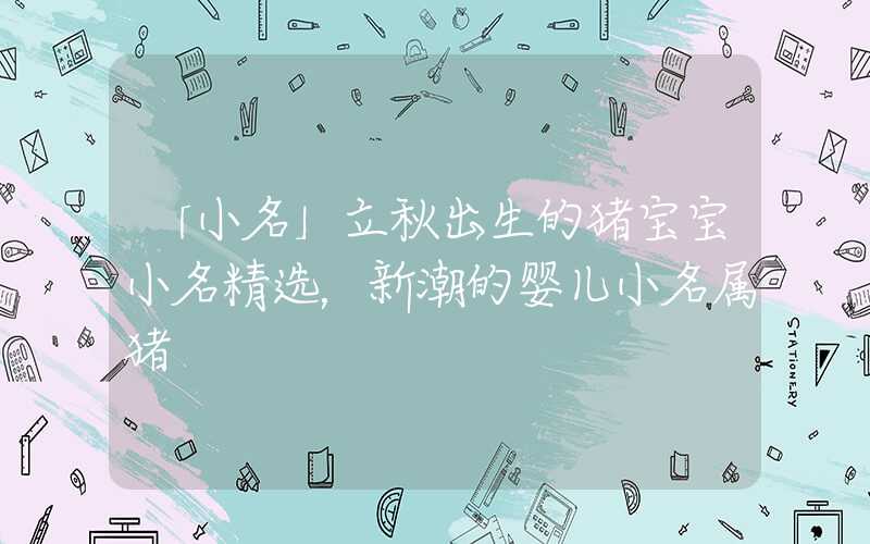 「小名」立秋出生的猪宝宝小名精选，新潮的婴儿小名属猪
