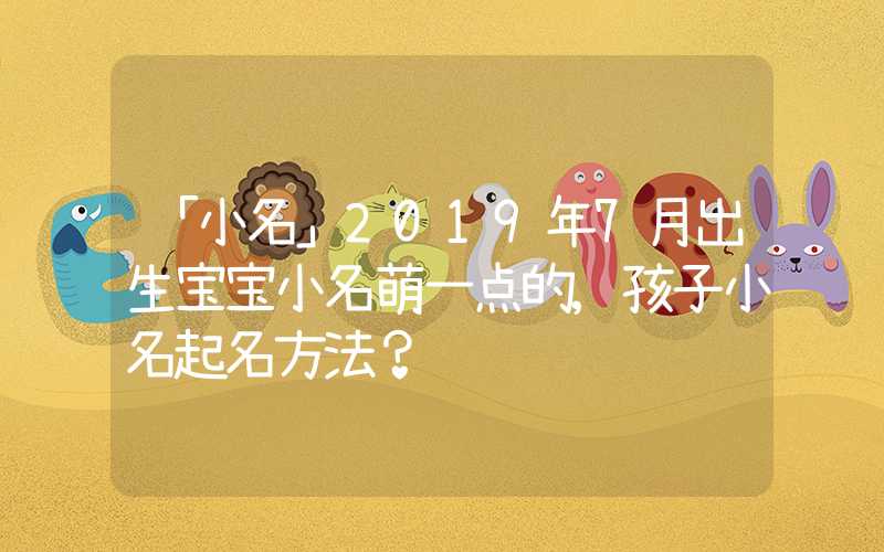 「小名」2019年7月出生宝宝小名萌一点的,孩子小名起名方法？