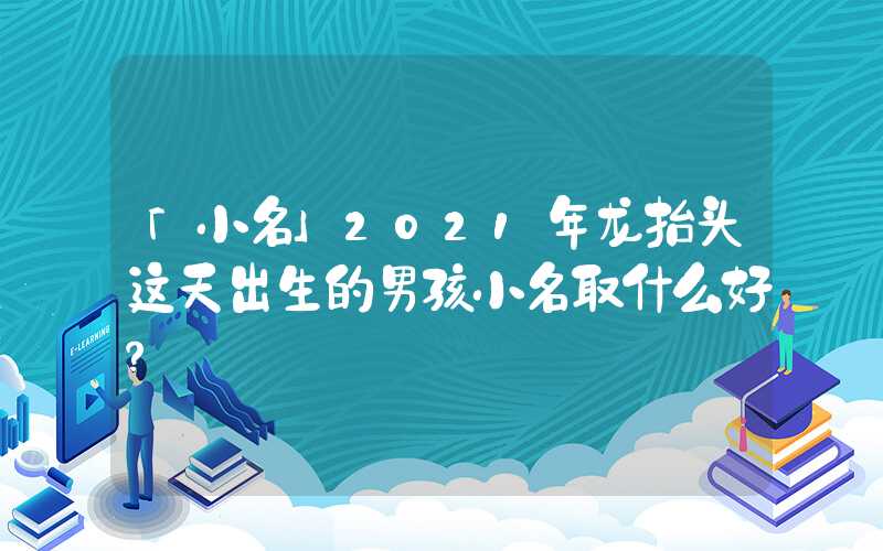 「小名」2021年龙抬头这天出生的男孩小名取什么好？