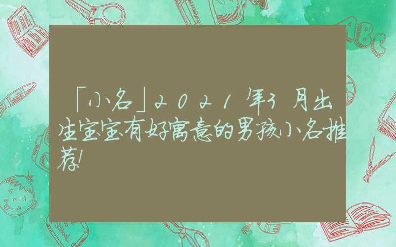 「小名」2021年3月出生宝宝有好寓意的男孩小名推荐！