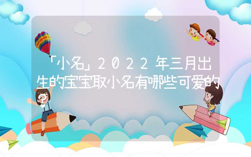 「小名」2022年三月出生的宝宝取小名有哪些可爱的？