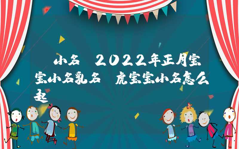 「小名」2022年正月宝宝小名乳名，虎宝宝小名怎么起？