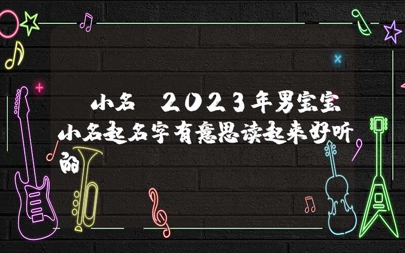 「小名」2023年男宝宝小名起名字有意思读起来好听的