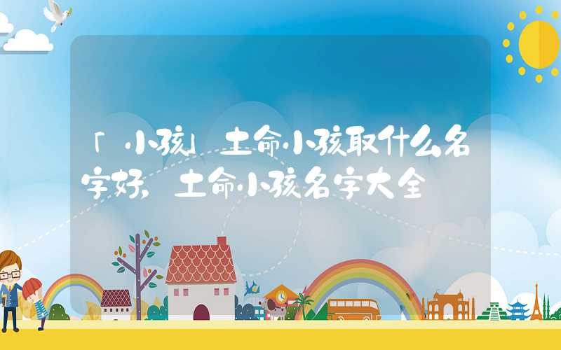 「小孩」土命小孩取什么名字好，土命小孩名字大全