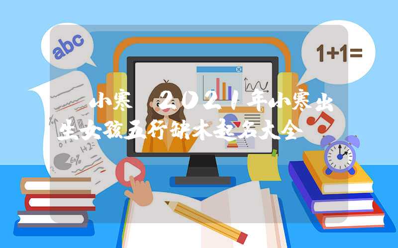 「小寒」2021年小寒出生女孩五行缺木起名大全