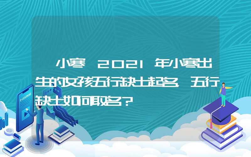 「小寒」2021年小寒出生的女孩五行缺土起名，五行缺土如何取名？