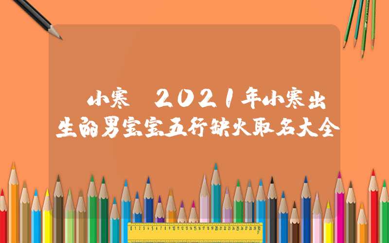 「小寒」2021年小寒出生的男宝宝五行缺火取名大全
