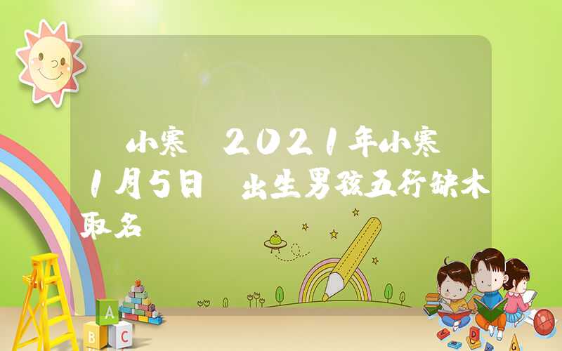 「小寒」2021年小寒（1月5日）出生男孩五行缺木取名
