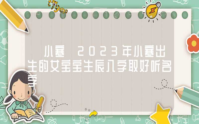 「小寒」2023年小寒出生的女宝宝生辰八字取好听名字