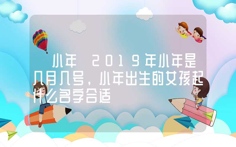 「小年」2019年小年是几月几号，小年出生的女孩起什么名字合适