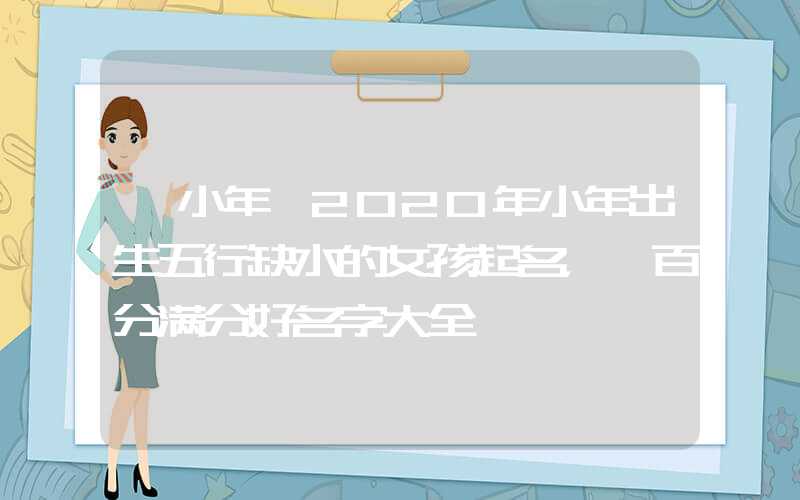 「小年」2020年小年出生五行缺水的女孩起名，一百分满分好名字大全