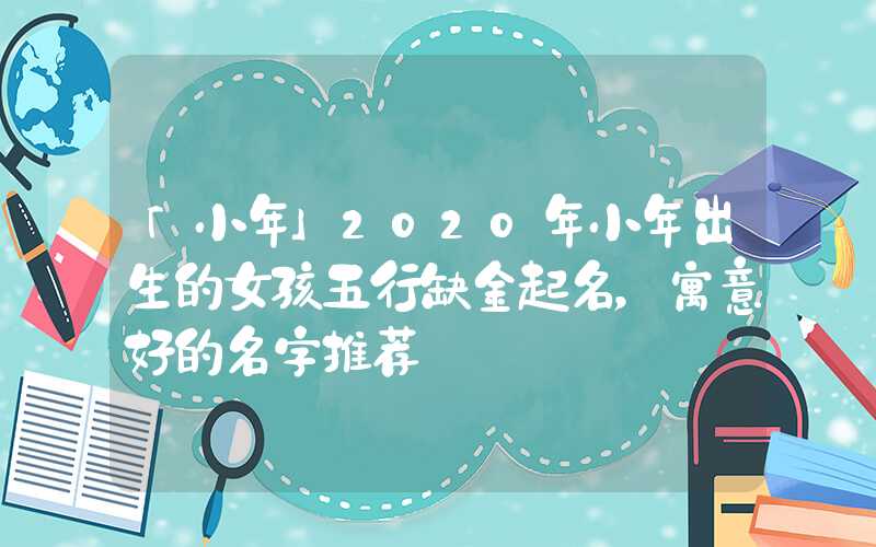 「小年」2020年小年出生的女孩五行缺金起名，寓意好的名字推荐