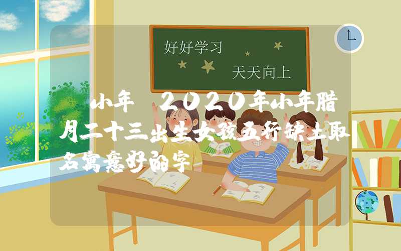 「小年」2020年小年腊月二十三出生女孩五行缺土取名寓意好的字！