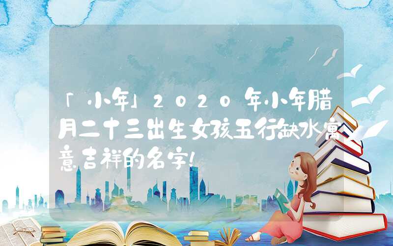 「小年」2020年小年腊月二十三出生女孩五行缺水寓意吉祥的名字！