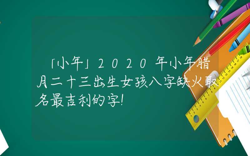 「小年」2020年小年腊月二十三出生女孩八字缺火取名最吉利的字！