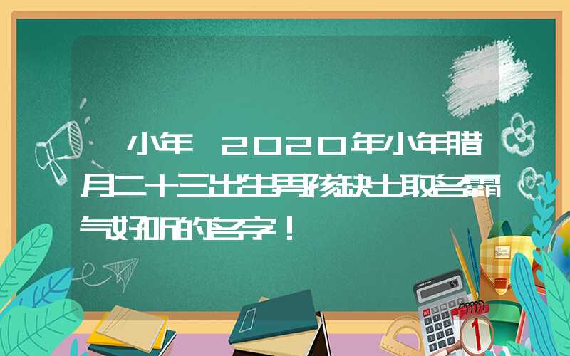 「小年」2020年小年腊月二十三出生男孩缺土取名霸气好听的名字！