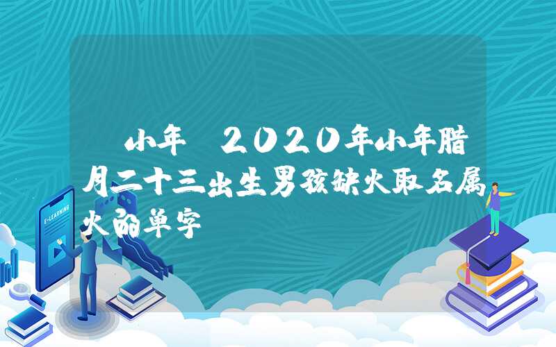 「小年」2020年小年腊月二十三出生男孩缺火取名属火的单字