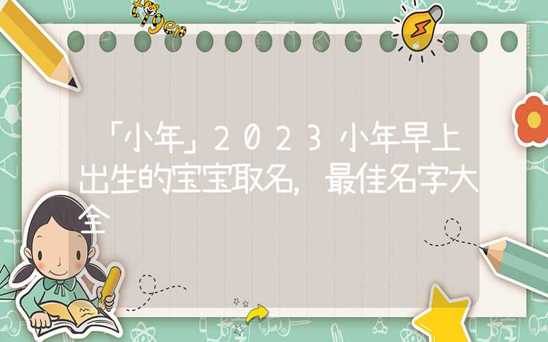 「小年」2023小年早上出生的宝宝取名，最佳名字大全