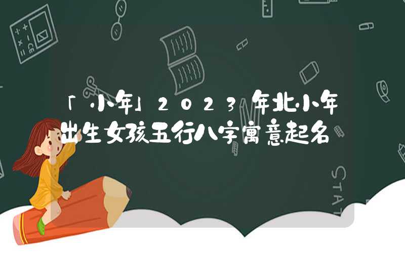 「小年」2023年北小年出生女孩五行八字寓意起名