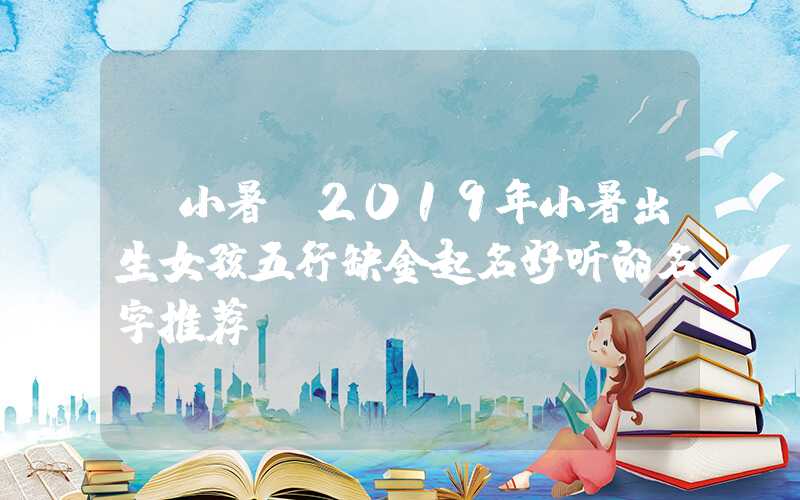 「小暑」2019年小暑出生女孩五行缺金起名好听的名字推荐