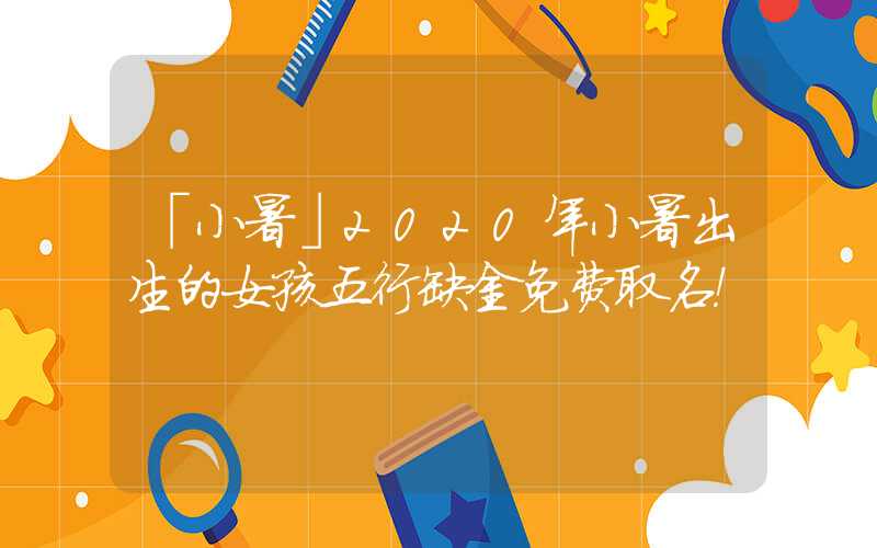 「小暑」2020年小暑出生的女孩五行缺金免费取名！