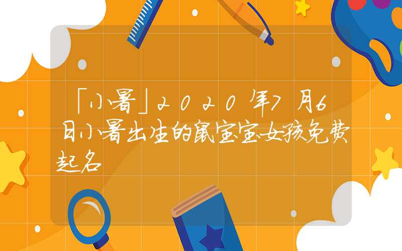 「小暑」2020年7月6日小暑出生的鼠宝宝女孩免费起名