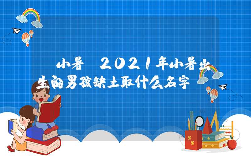「小暑」2021年小暑出生的男孩缺土取什么名字