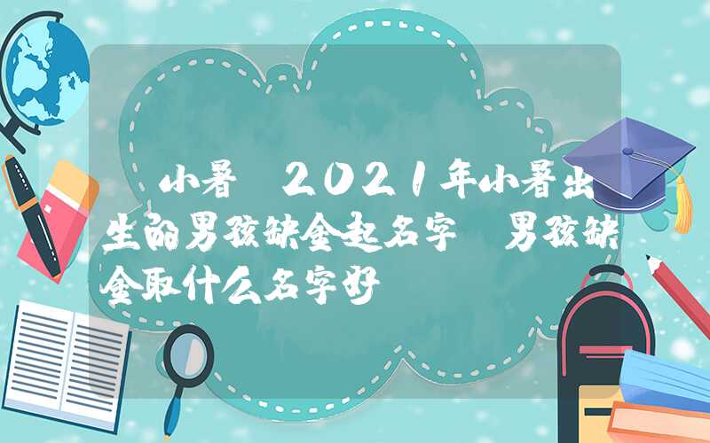 「小暑」2021年小暑出生的男孩缺金起名字，男孩缺金取什么名字好