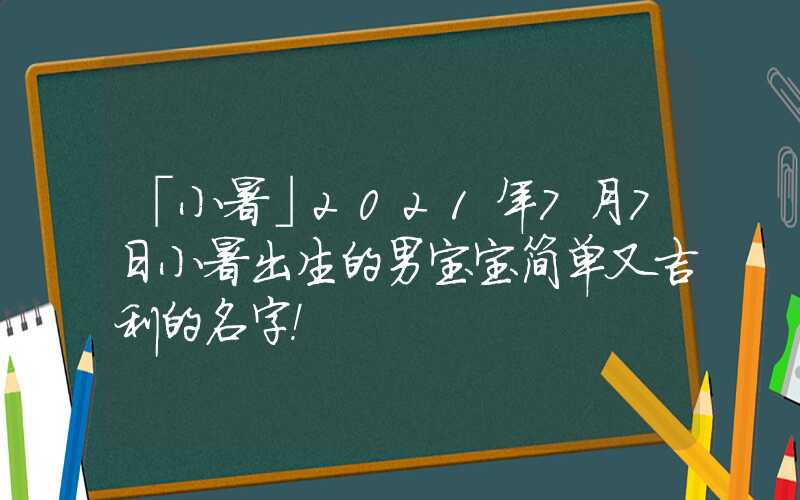 「小暑」2021年7月7日小暑出生的男宝宝简单又吉利的名字！