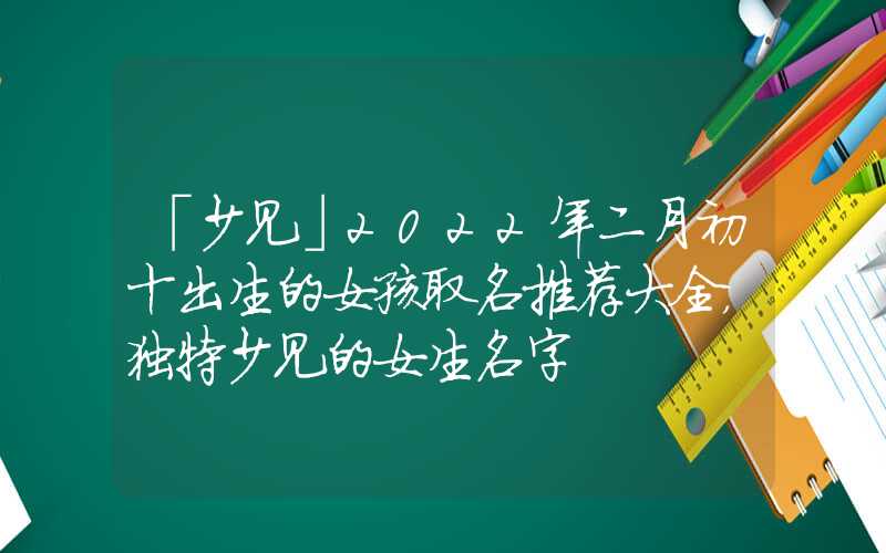 「少见」2022年二月初十出生的女孩取名推荐大全，独特少见的女生名字