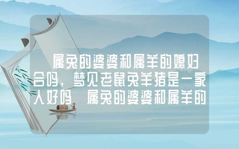 「属兔的婆婆和属羊的媳妇合吗,梦见老鼠兔羊猪是一家人好吗」属兔的婆婆和属羊的媳妇合吗,兔羊猪是一家人好吗