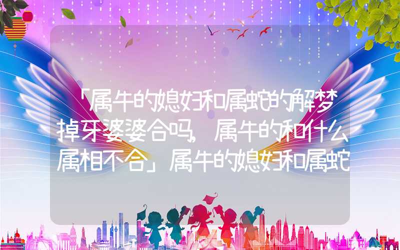 「属牛的媳妇和属蛇的解梦掉牙婆婆合吗,属牛的和什么属相不合」属牛的媳妇和属蛇的婆婆合吗,属牛的和什么属相不合