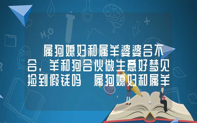 「属狗媳妇和属羊婆婆合不合,羊和狗合伙做生意好梦见捡到假钱吗」属狗媳妇和属羊婆婆合不合,羊和狗合伙做生意好吗