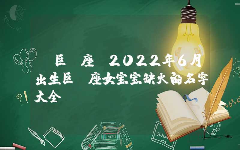 「巨蟹座」2022年6月出生巨蟹座女宝宝缺火的名字大全！