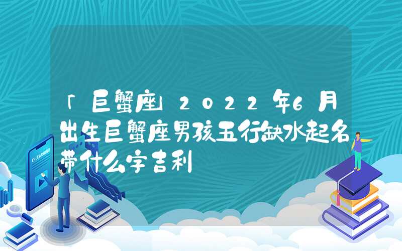 「巨蟹座」2022年6月出生巨蟹座男孩五行缺水起名带什么字吉利