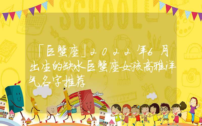 「巨蟹座」2022年6月出生的缺水巨蟹座女孩高雅洋气名字推荐