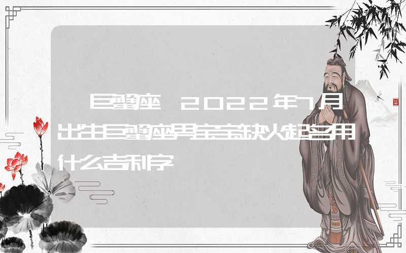 「巨蟹座」2022年7月出生巨蟹座男宝宝缺火起名用什么吉利字